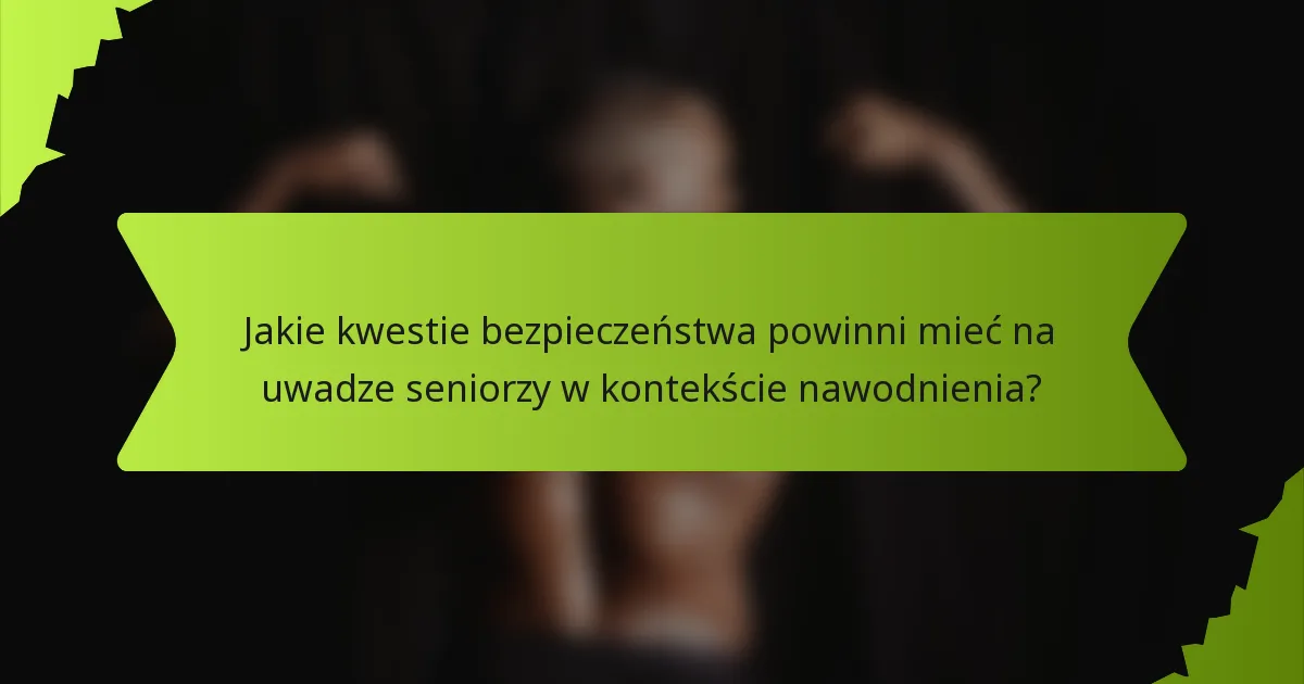 Jakie kwestie bezpieczeństwa powinni mieć na uwadze seniorzy w kontekście nawodnienia?