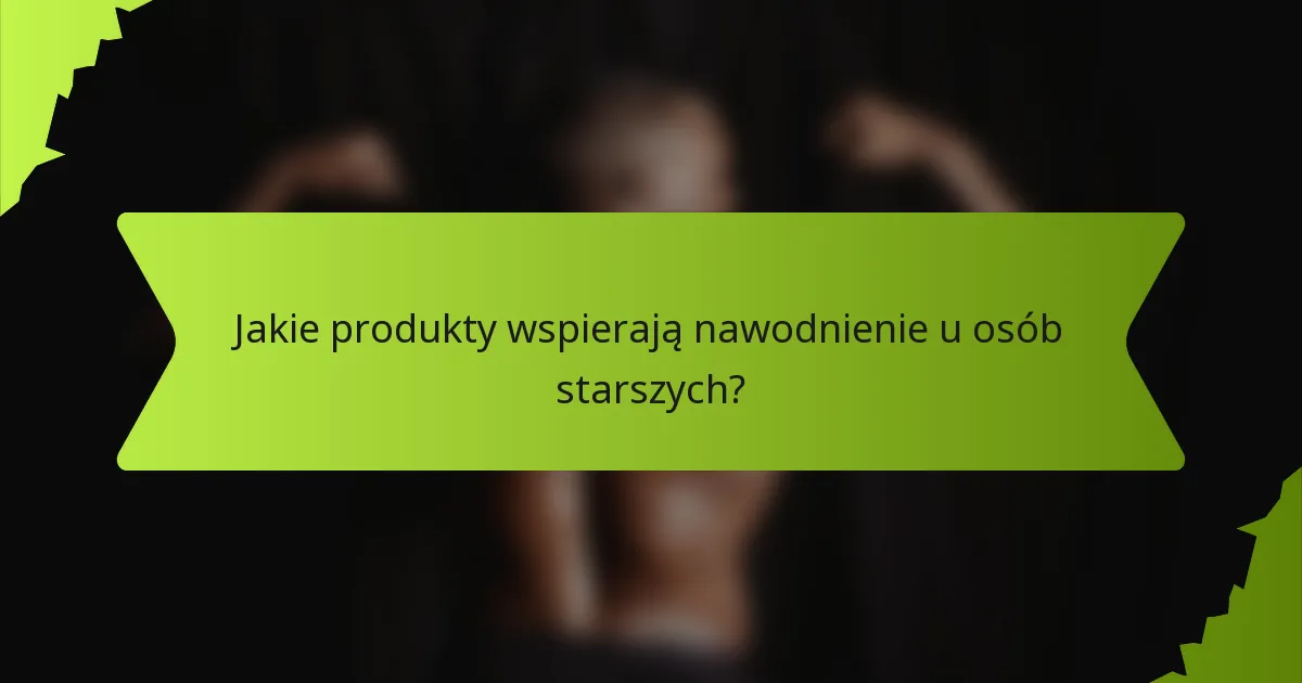 Jakie produkty wspierają nawodnienie u osób starszych?