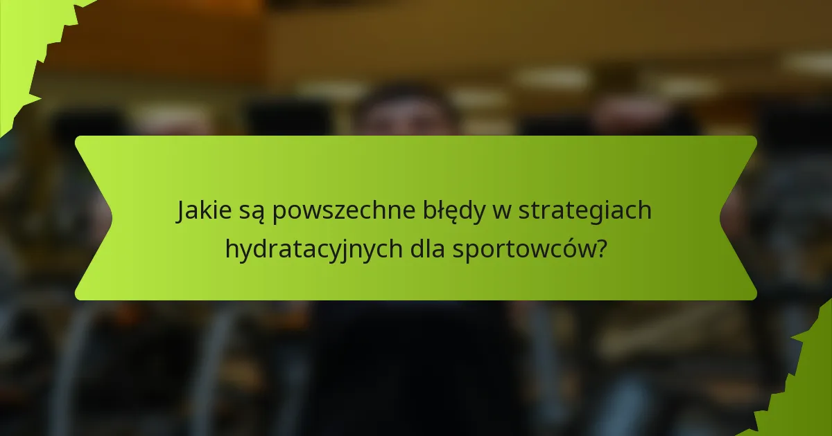 Jakie są powszechne błędy w strategiach hydratacyjnych dla sportowców?