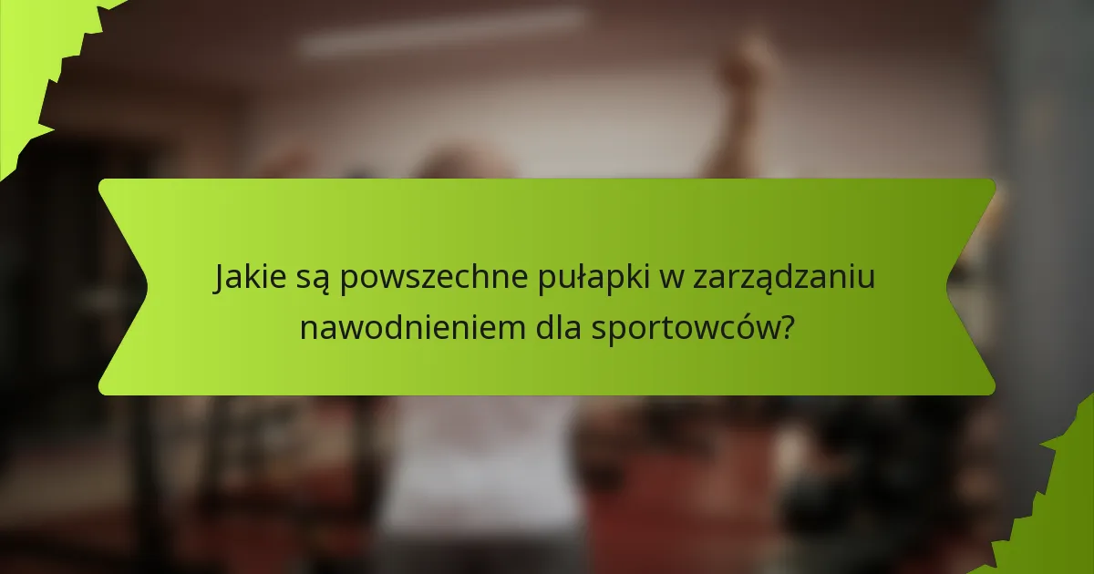 Jakie są powszechne pułapki w zarządzaniu nawodnieniem dla sportowców?